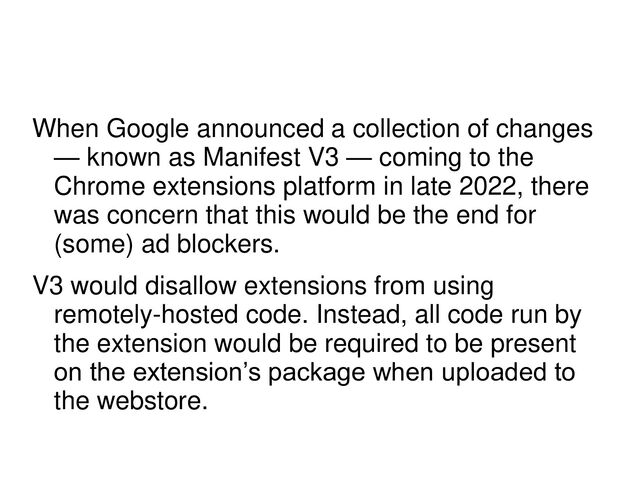 When Google announced a collection of changes
— known as Manifest V3 — coming to the
Chrome extensions platform in late 2022, there
was concern that this would be the end for
(some) ad blockers.
V3 would disallow extensions from using
remotely-hosted code. Instead, all code run by
the extension would be required to be present
on the extension’s package when uploaded to
the webstore.
