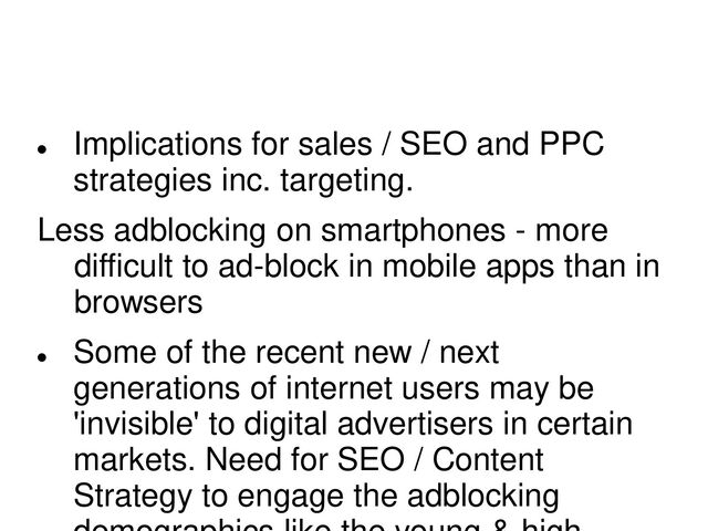 
Implications for sales / SEO and PPC
strategies inc. targeting.
Less adblocking on smartphones - more
difficult to ad-block in mobile apps than in
browsers

Some of the recent new / next
generations of internet users may be
'invisible' to digital advertisers in certain
markets. Need for SEO / Content
Strategy to engage the adblocking
