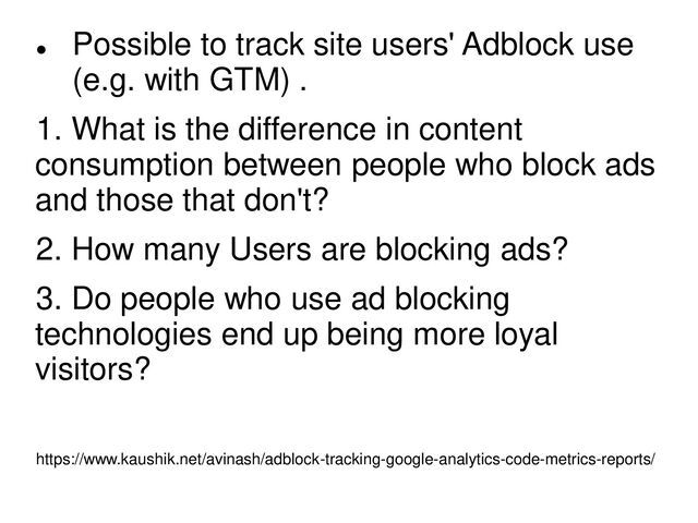
Possible to track site users' Adblock use
(e.g. with GTM) .
1. What is the difference in content
consumption between people who block ads
and those that don't?
2. How many Users are blocking ads?
3. Do people who use ad blocking
technologies end up being more loyal
visitors?
https://www.kaushik.net/avinash/adblock-tracking-google-analytics-code-metrics-reports/
