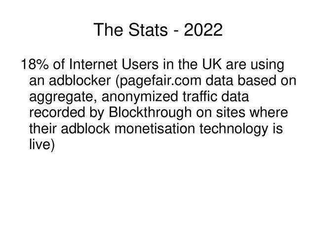 The Stats - 2022
18% of Internet Users in the UK are using
an adblocker (pagefair.com data based on
aggregate, anonymized traffic data
recorded by Blockthrough on sites where
their adblock monetisation technology is
live)
