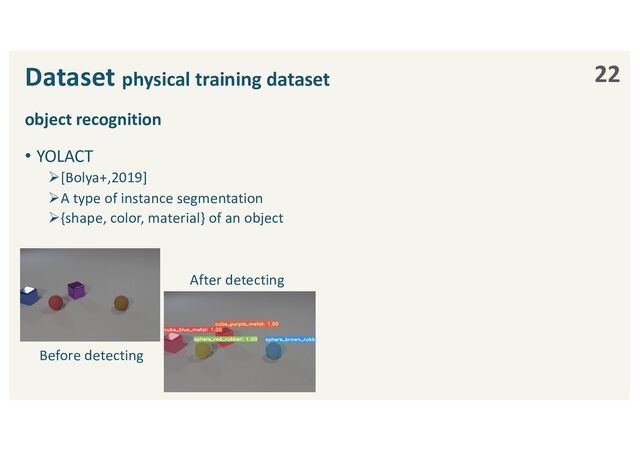 object recognition
• YOLACT
Ø[Bolya+,2019]
ØA type of instance segmentation
Ø{shape, color, material} of an object
Dataset physical training dataset 22
Before detecting
After detecting
