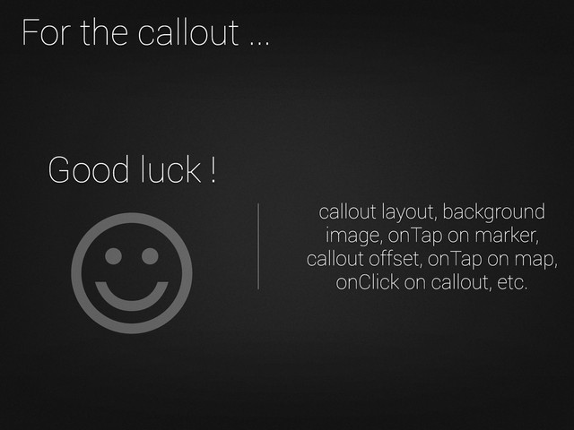 Good luck !
For the callout ...
callout layout, background
image, onTap on marker,
callout offset, onTap on map,
onClick on callout, etc.
