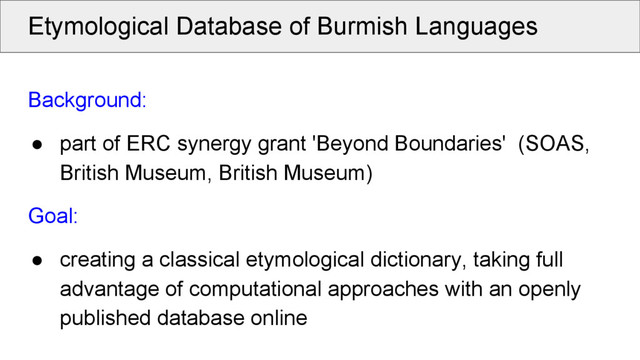 Etymological Database of Burmish Languages
Background:
● part of ERC synergy grant 'Beyond Boundaries' (SOAS,
British Museum, British Museum)
Goal:
● creating a classical etymological dictionary, taking full
advantage of computational approaches with an openly
published database online
