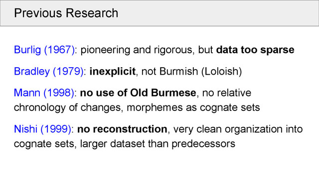 Previous Research
Burlig (1967): pioneering and rigorous, but data too sparse
Bradley (1979): inexplicit, not Burmish (Loloish)
Mann (1998): no use of Old Burmese, no relative
chronology of changes, morphemes as cognate sets
Nishi (1999): no reconstruction, very clean organization into
cognate sets, larger dataset than predecessors
