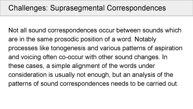 Challenges: Suprasegmental Correspondences
Not all sound correspondences occur between sounds which
are in the same prosodic position of a word. Notably
processes like tonogenesis and various patterns of aspiration
and voicing often co-occur with other sound changes. In
these cases, a simple alignment of the words under
consideration is usually not enough, but an analysis of the
patterns of sound correspondences needs to be carried out.
