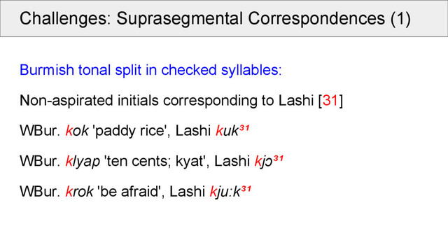 Challenges: Suprasegmental Correspondences (1)
Burmish tonal split in checked syllables:
Non-aspirated initials corresponding to Lashi [31]
WBur. kok 'paddy rice', Lashi kuk³¹
WBur. klyap 'ten cents; kyat', Lashi kjɔ³¹
WBur. krok 'be afraid', Lashi kju:k³¹
