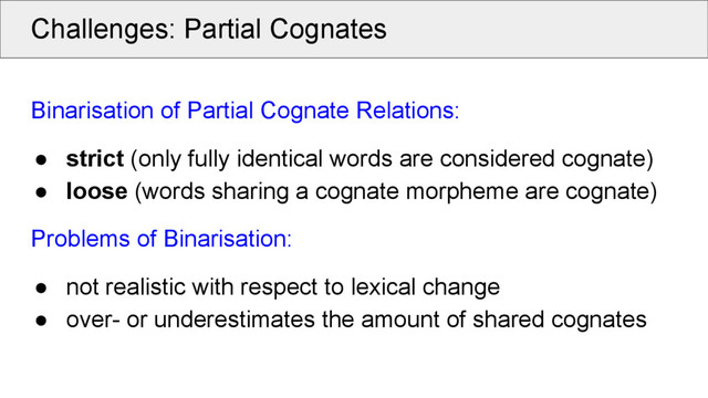 Challenges: Partial Cognates
Binarisation of Partial Cognate Relations:
● strict (only fully identical words are considered cognate)
● loose (words sharing a cognate morpheme are cognate)
Problems of Binarisation:
● not realistic with respect to lexical change
● over- or underestimates the amount of shared cognates
