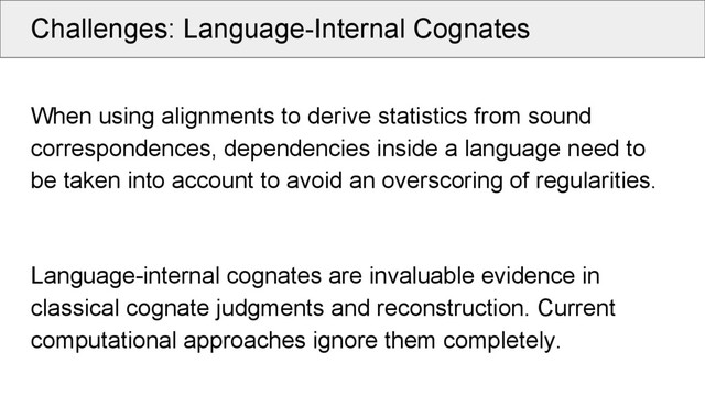 Challenges: Language-Internal Cognates
When using alignments to derive statistics from sound
correspondences, dependencies inside a language need to
be taken into account to avoid an overscoring of regularities.
Language-internal cognates are invaluable evidence in
classical cognate judgments and reconstruction. Current
computational approaches ignore them completely.
