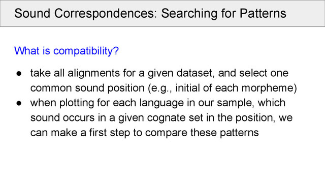 Sound Correspondences: Searching for Patterns
What is compatibility?
● take all alignments for a given dataset, and select one
common sound position (e.g., initial of each morpheme)
● when plotting for each language in our sample, which
sound occurs in a given cognate set in the position, we
can make a first step to compare these patterns
