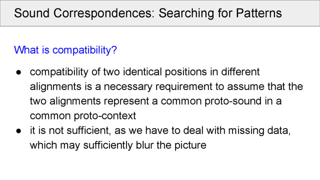 Sound Correspondences: Searching for Patterns
What is compatibility?
● compatibility of two identical positions in different
alignments is a necessary requirement to assume that the
two alignments represent a common proto-sound in a
common proto-context
● it is not sufficient, as we have to deal with missing data,
which may sufficiently blur the picture
