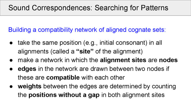 Sound Correspondences: Searching for Patterns
Building a compatibility network of aligned cognate sets:
● take the same position (e.g., initial consonant) in all
alignments (called a “site” of the alignment)
● make a network in which the alignment sites are nodes
● edges in the network are drawn between two nodes if
these are compatible with each other
● weights between the edges are determined by counting
the positions without a gap in both alignment sites
