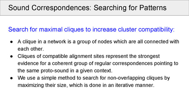 Sound Correspondences: Searching for Patterns
Search for maximal cliques to increase cluster compatibility:
● A clique in a network is a group of nodes which are all connected with
each other.
● Cliques of compatible alignment sites represent the strongest
evidence for a coherent group of regular correspondences pointing to
the same proto-sound in a given context.
● We use a simple method to search for non-overlapping cliques by
maximizing their size, which is done in an iterative manner.

