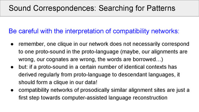 Sound Correspondences: Searching for Patterns
Be careful with the interpretation of compatibility networks:
● remember, one clique in our network does not necessarily correspond
to one proto-sound in the proto-language (maybe, our alignments are
wrong, our cognates are wrong, the words are borrowed…)
● but: if a proto-sound in a certain number of identical contexts has
derived regularly from proto-language to descendant languages, it
should form a clique in our data!
● compatibility networks of prosodically similar alignment sites are just a
first step towards computer-assisted language reconstruction
