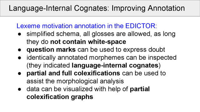 Language-Internal Cognates: Improving Annotation
Lexeme motivation annotation in the EDICTOR:
● simplified schema, all glosses are allowed, as long
they do not contain white-space
● question marks can be used to express doubt
● identically annotated morphemes can be inspected
(they indicated language-internal cognates)
● partial and full colexifications can be used to
assist the morphological analysis
● data can be visualized with help of partial
colexification graphs
