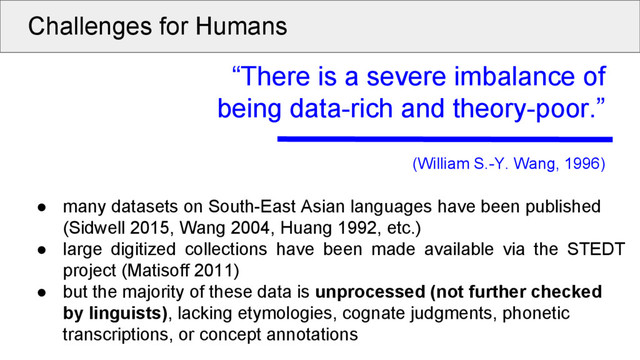 Challenges for Humans
“There is a severe imbalance of
being data-rich and theory-poor.”
(William S.-Y. Wang, 1996)
● many datasets on South-East Asian languages have been published
(Sidwell 2015, Wang 2004, Huang 1992, etc.)
● large digitized collections have been made available via the STEDT
project (Matisoff 2011)
● but the majority of these data is unprocessed (not further checked
by linguists), lacking etymologies, cognate judgments, phonetic
transcriptions, or concept annotations
