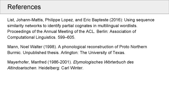 References
List, Johann-Mattis, Philippe Lopez, and Eric Bapteste (2016): Using sequence
similarity networks to identify partial cognates in multilingual wordlists.
Proceedings of the Annual Meeting of the ACL. Berlin: Association of
Computational Linguistics. 599–605.
Mann, Noel Walter (1998). A phonological reconstruction of Proto Northern
Burmic. Unpublished thesis. Arlington: The University of Texas.
Mayerhofer, Manfred (1986-2001). Etymologisches Wörterbuch des
Altindoarischen. Heidelberg: Carl Winter.
