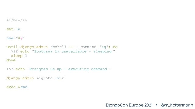 DjangoCon Europe 2021 • @m_holtermann
DjangoCon Europe 2021 • @m_holtermann
#!/bin/sh
set -e
cmd="$@"
until django-admin dbshell -- --command '\q'; do
>&2 echo "Postgres is unavailable - sleeping "
sleep 1
done
>&2 echo "Postgres is up - executing command "
django-admin migrate -v 2
exec $cmd
