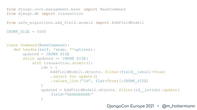 DjangoCon Europe 2021 • @m_holtermann
DjangoCon Europe 2021 • @m_holtermann
from django.core.management.base import BaseCommand
from django.db import transaction
from safe_migrations.add_field .models import AddFieldModel1
CHUNK_SIZE = 5000
class Command(BaseCommand):
def handle(self, *args, **options):
updated = CHUNK_SIZE
while updated >= CHUNK_SIZE:
with transaction.atomic():
ids = (
AddFieldModel1.objects. filter(field__isnull=True)
. select_for_update ()
. values_list("id", flat=True)[:CHUNK_SIZE]
)
updated = AddFieldModel1.objects. filter(id__in=ids).update(
field="bbbbbbbbbb"
)
