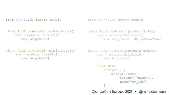 DjangoCon Europe 2021 • @m_holtermann
DjangoCon Europe 2021 • @m_holtermann
from django.db import models
class AddIndexModel1 (models.Model):
name = models. CharField(
max_length =10)
class AddIndexModel2 (models.Model):
name = models. CharField(
max_length =10)
from django.db import models
class AddIndexModel1(models.Model):
name = models.CharField(
max_length=10, db_index=True)
class AddIndexModel2(models.Model):
name = models.CharField(
max_length=10)
class Meta:
indexes = [
models. Index(
fields =("name",),
name="my_idx")
]
