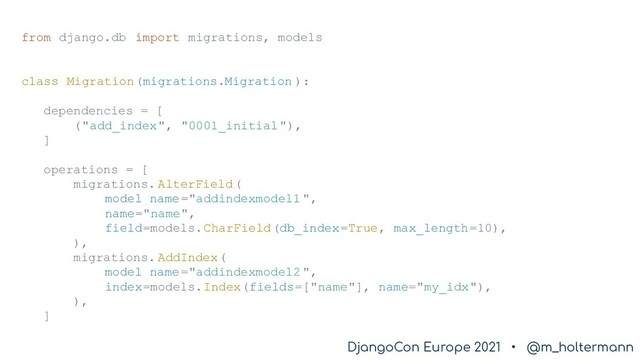 DjangoCon Europe 2021 • @m_holtermann
DjangoCon Europe 2021 • @m_holtermann
from django.db import migrations, models
class Migration(migrations.Migration ):
dependencies = [
("add_index", "0001_initial"),
]
operations = [
migrations. AlterField(
model_name="addindexmodel1 ",
name="name",
field=models.CharField(db_index=True, max_length=10),
),
migrations. AddIndex(
model_name="addindexmodel2 ",
index=models.Index(fields=["name"], name="my_idx"),
),
]
