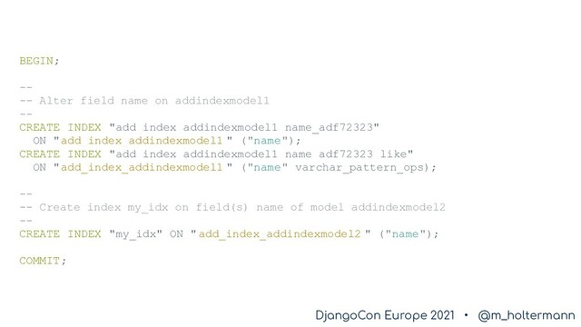 DjangoCon Europe 2021 • @m_holtermann
DjangoCon Europe 2021 • @m_holtermann
BEGIN;
--
-- Alter field name on addindexmodel1
--
CREATE INDEX "add_index_addindexmodel1_name_adf72323"
ON "add_index_addindexmodel1 " ("name");
CREATE INDEX "add_index_addindexmodel1_name_adf72323_like"
ON "add_index_addindexmodel1 " ("name" varchar_pattern_ops);
--
-- Create index my_idx on field(s) name of model addindexmodel2
--
CREATE INDEX "my_idx" ON " add_index_addindexmodel2 " ("name");
COMMIT;
