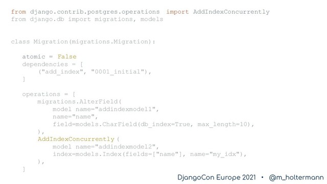 DjangoCon Europe 2021 • @m_holtermann
DjangoCon Europe 2021 • @m_holtermann
from django.contrib.postgres.operations import AddIndexConcurrently
from django.db import migrations, models
class Migration(migrations.Migration):
atomic = False
dependencies = [
("add_index", "0001_initial"),
]
operations = [
migrations.AlterField(
model_name="addindexmodel1",
name="name",
field=models.CharField(db_index=True, max_length=10),
),
AddIndexConcurrently (
model_name="addindexmodel2",
index=models.Index(fields=["name"], name="my_idx"),
),
]
