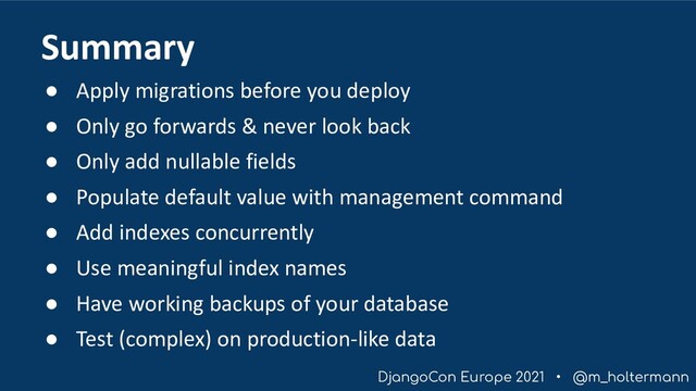 DjangoCon Europe 2021 • @m_holtermann
● Apply migrations before you deploy
● Only go forwards & never look back
● Only add nullable fields
● Populate default value with management command
● Add indexes concurrently
● Use meaningful index names
● Have working backups of your database
● Test (complex) on production-like data
Summary
