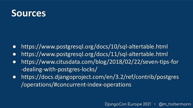 DjangoCon Europe 2021 • @m_holtermann
Sources
● https://www.postgresql.org/docs/10/sql-altertable.html
● https://www.postgresql.org/docs/11/sql-altertable.html
● https://www.citusdata.com/blog/2018/02/22/seven-tips-for
-dealing-with-postgres-locks/
● https://docs.djangoproject.com/en/3.2/ref/contrib/postgres
/operations/#concurrent-index-operations
