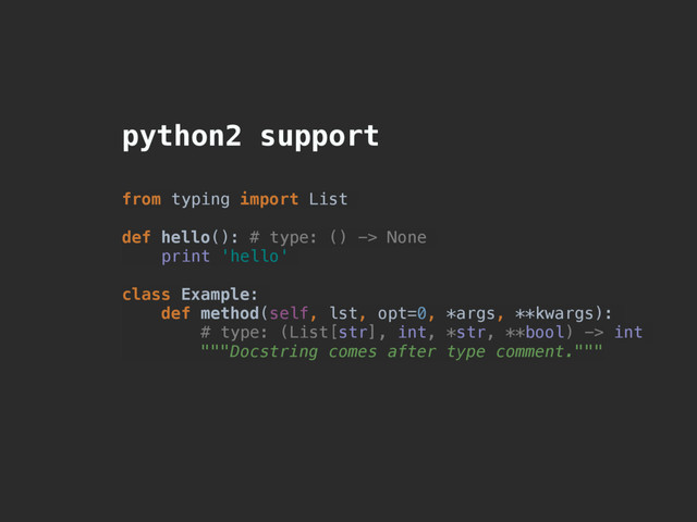 python2 support
from typing import List
def hello(): # type: () -> None
print 'hello'
class Example:
def method(self, lst, opt=0, *args, **kwargs):
# type: (List[str], int, *str, **bool) -> int
"""Docstring comes after type comment."""
