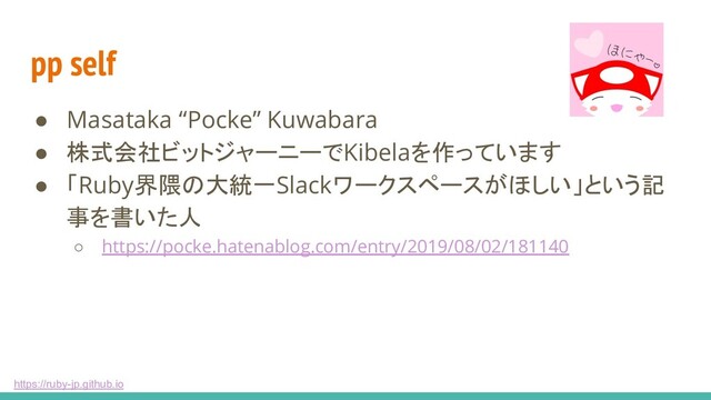 https://ruby-jp.github.io
pp self
● Masataka “Pocke” Kuwabara
● 株式会社ビットジャーニーでKibelaを作っています
● 「Ruby界隈の大統一Slackワークスペースがほしい」という記
事を書いた人
○ https://pocke.hatenablog.com/entry/2019/08/02/181140
