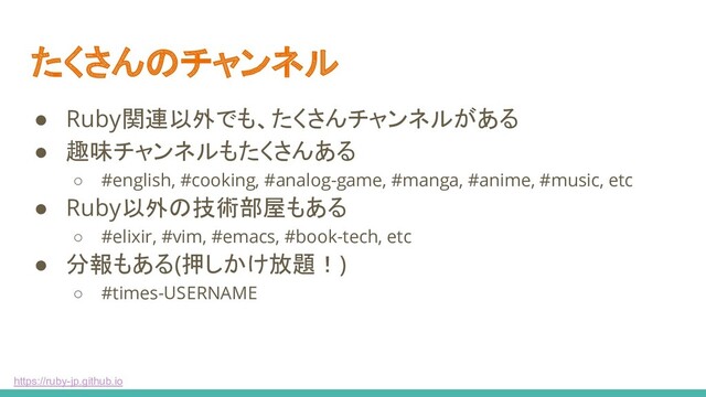 https://ruby-jp.github.io
たくさんのチャンネル
● Ruby関連以外でも、たくさんチャンネルがある
● 趣味チャンネルもたくさんある
○ #english, #cooking, #analog-game, #manga, #anime, #music, etc
● Ruby以外の技術部屋もある
○ #elixir, #vim, #emacs, #book-tech, etc
● 分報もある(押しかけ放題！)
○ #times-USERNAME
