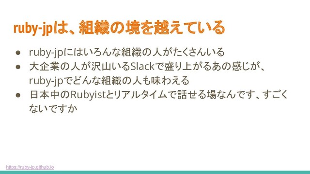 https://ruby-jp.github.io
ruby-jpは、組織の境を越えている
● ruby-jpにはいろんな組織の人がたくさんいる
● 大企業の人が沢山いるSlackで盛り上がるあの感じが、
ruby-jpでどんな組織の人も味わえる
● 日本中のRubyistとリアルタイムで話せる場なんです、すごく
ないですか
