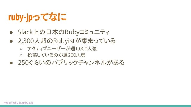 https://ruby-jp.github.io
ruby-jpってなに
● Slack上の日本のRubyコミュニティ
● 2,300人超のRubyistが集まっている
○ アクティブユーザーが週1,000人強
○ 投稿しているのが週200人弱
● 250ぐらいのパブリックチャンネルがある
