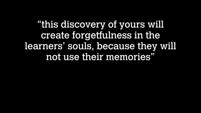 “this discovery of yours will
create forgetfulness in the
learners’ souls, because they will
not use their memories”
