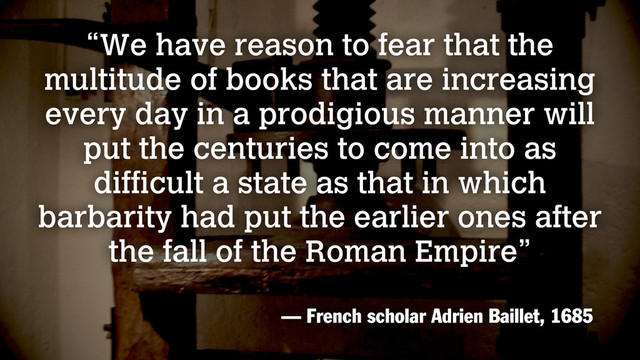 “We have reason to fear that the
multitude of books that are increasing
every day in a prodigious manner will
put the centuries to come into as
difficult a state as that in which
barbarity had put the earlier ones after
the fall of the Roman Empire”
— French scholar Adrien Baillet, 1685
