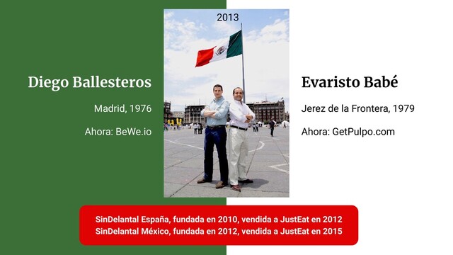 Diego Ballesteros
Madrid, 1976
Ahora: BeWe.io
Evaristo Babé
Jerez de la Frontera, 1979
Ahora: GetPulpo.com
SinDelantal España, fundada en 2010, vendida a JustEat en 2012
SinDelantal México, fundada en 2012, vendida a JustEat en 2015
2013
