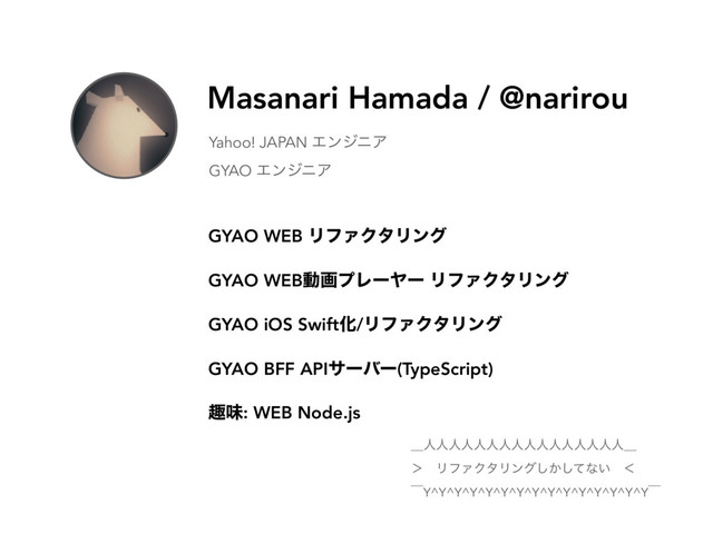 Masanari Hamada / @narirou
Yahoo! JAPAN ΤϯδχΞ
GYAO ΤϯδχΞ
GYAO WEB ϦϑΝΫλϦϯά
GYAO WEBಈըϓϨʔϠʔ ϦϑΝΫλϦϯά
GYAO iOS SwiftԽ/ϦϑΝΫλϦϯά
GYAO BFF APIαʔόʔ(TypeScript)
झຯ: WEB Node.js
ʊਓਓਓਓਓਓਓਓਓਓਓਓਓਓਓਓʊ
ʼɹϦϑΝΫλϦϯά͔ͯ͠͠ͳ͍ɹʻ
ʉY^Y^Y^Y^Y^Y^Y^Y^Y^Y^Y^Y^Y^Y^Yʉ
