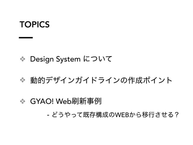 ❖ Design System ʹ͍ͭͯ
❖ ಈతσβΠϯΨΠυϥΠϯͷ࡞੒ϙΠϯτ
❖ GYAO! Web࡮৽ࣄྫ
- Ͳ͏΍ͬͯطଘߏ੒ͷWEB͔ΒҠߦͤ͞Δʁ
TOPICS
