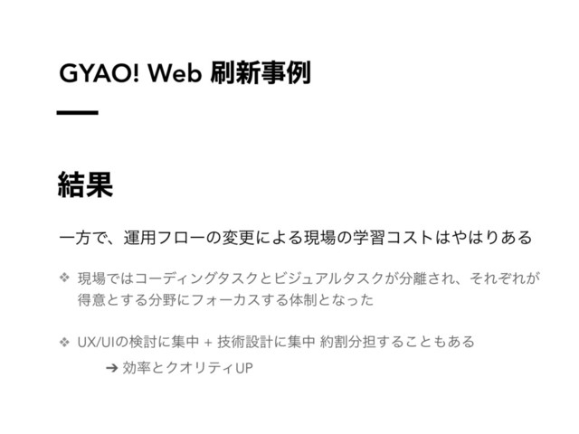 GYAO! Web ࡮৽ࣄྫ
݁Ռ
ҰํͰɺӡ༻ϑϩʔͷมߋʹΑΔݱ৔ͷֶशίετ͸΍͸Γ͋Δ
❖ ݱ৔Ͱ͸ίʔσΟϯάλεΫͱϏδϡΞϧλεΫ͕෼཭͞ΕɺͦΕͧΕ͕
ಘҙͱ͢Δ෼໺ʹϑΥʔΧε͢Δମ੍ͱͳͬͨ
❖ UX/UIͷݕ౼ʹूத + ٕज़ઃܭʹूத ໿ׂ෼୲͢Δ͜ͱ΋͋Δ
➔ ޮ཰ͱΫΦϦςΟUP
