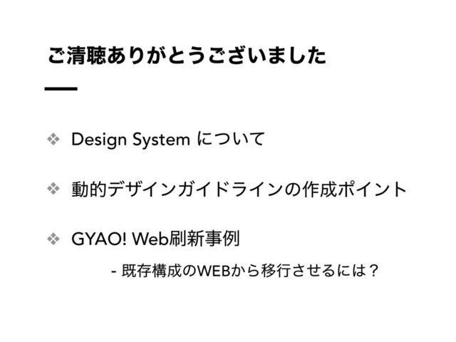 ❖ Design System ʹ͍ͭͯ
❖ ಈతσβΠϯΨΠυϥΠϯͷ࡞੒ϙΠϯτ
❖ GYAO! Web࡮৽ࣄྫ
- طଘߏ੒ͷWEB͔ΒҠߦͤ͞Δʹ͸ʁ
͝ਗ਼ௌ͋Γ͕ͱ͏͍͟͝·ͨ͠
