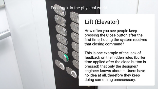 Feedback in the physical world
Trafﬁc Light
Trafﬁc Light
Lift (Elevator)
How often you see people keep
pressing the Close button after the
ﬁrst time, hoping the system receives
that closing command?
This is one example of the lack of
feedback on the hidden rules (buffer
time applied after the close button is
pressed) that only the designer/
engineer knows about it. Users have
no idea at all, therefore they keep
doing something unnecessary.
