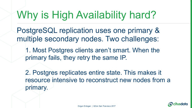 Why is High Availability hard?
PostgreSQL replication uses one primary &
multiple secondary nodes. Two challenges:
1. Most Postgres clients aren’t smart. When the
primary fails, they retry the same IP.
2. Postgres replicates entire state. This makes it
resource intensive to reconstruct new nodes from a
primary.
Ozgun Erdogan | QCon San Francisco 2017
