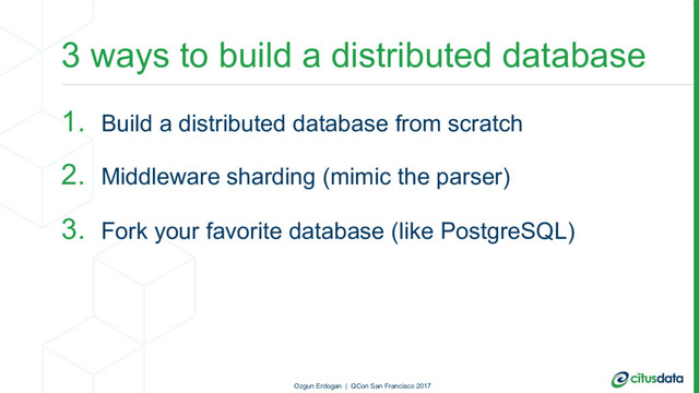 3 ways to build a distributed database
1. Build a distributed database from scratch
2. Middleware sharding (mimic the parser)
3. Fork your favorite database (like PostgreSQL)
Ozgun Erdogan | QCon San Francisco 2017
