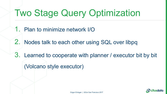 Two Stage Query Optimization
1. Plan to minimize network I/O
2. Nodes talk to each other using SQL over libpq
3. Learned to cooperate with planner / executor bit by bit
(Volcano style executor)
Ozgun Erdogan | QCon San Francisco 2017
