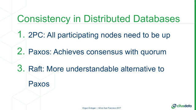 Consistency in Distributed Databases
1. 2PC: All participating nodes need to be up
2. Paxos: Achieves consensus with quorum
3. Raft: More understandable alternative to
Paxos
Ozgun Erdogan | QCon San Francisco 2017
