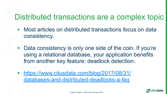 Distributed transactions are a complex topic
• Most articles on distributed transactions focus on data
consistency.
• Data consistency is only one side of the coin. If you’re
using a relational database, your application benefits
from another key feature: deadlock detection.
• https://www.citusdata.com/blog/2017/08/31/
databases-and-distributed-deadlocks-a-faq
Ozgun Erdogan | QCon San Francisco 2017
