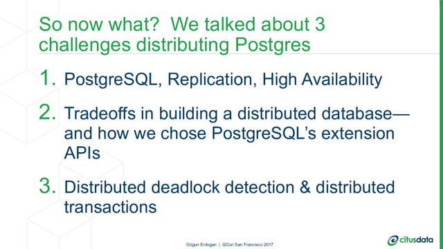 So now what? We talked about 3
challenges distributing Postgres
1. PostgreSQL, Replication, High Availability
2. Tradeoffs in building a distributed database—
and how we chose PostgreSQL’s extension
APIs
3. Distributed deadlock detection & distributed
transactions
Ozgun Erdogan | QCon San Francisco 2017
