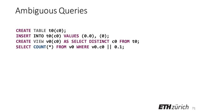 71
Ambiguous Queries
CREATE TABLE t0(c0);
INSERT INTO t0(c0) VALUES (0.0), (0);
CREATE VIEW v0(c0) AS SELECT DISTINCT c0 FROM t0;
SELECT COUNT(*) FROM v0 WHERE v0.c0 || 0.1;
