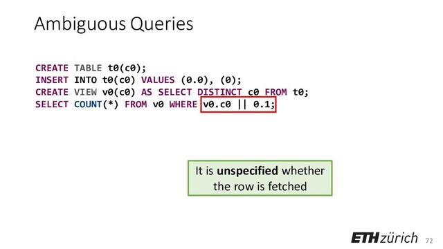 72
Ambiguous Queries
CREATE TABLE t0(c0);
INSERT INTO t0(c0) VALUES (0.0), (0);
CREATE VIEW v0(c0) AS SELECT DISTINCT c0 FROM t0;
SELECT COUNT(*) FROM v0 WHERE v0.c0 || 0.1;
It is unspecified whether
the row is fetched

