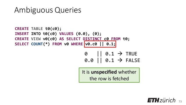 73
Ambiguous Queries
CREATE TABLE t0(c0);
INSERT INTO t0(c0) VALUES (0.0), (0);
CREATE VIEW v0(c0) AS SELECT DISTINCT c0 FROM t0;
SELECT COUNT(*) FROM v0 WHERE v0.c0 || 0.1;
It is unspecified whether
the row is fetched
0 || 0.1 → TRUE
0.0 || 0.1 → FALSE

